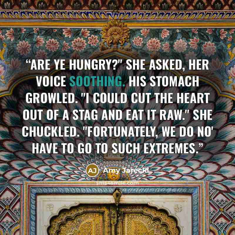 “Are ye hungry?" she asked, her voice soothing. His stomach growled. "I could cut the heart out of a stag and eat it raw." She chuckled. "Fortunately, we do no' have to go to such extremes.” quote by Amy Jarecki