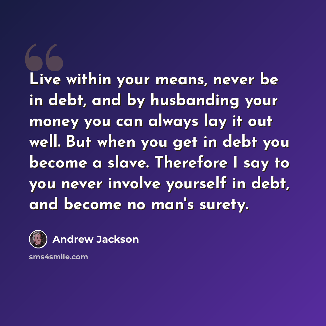 “Live within your means, never be in debt, and by husbanding your money you can always lay it out well. But when you get in debt you become a slave. Therefore I say to you never involve yourself in debt, and become no man's surety.” quote by Andrew Jackson