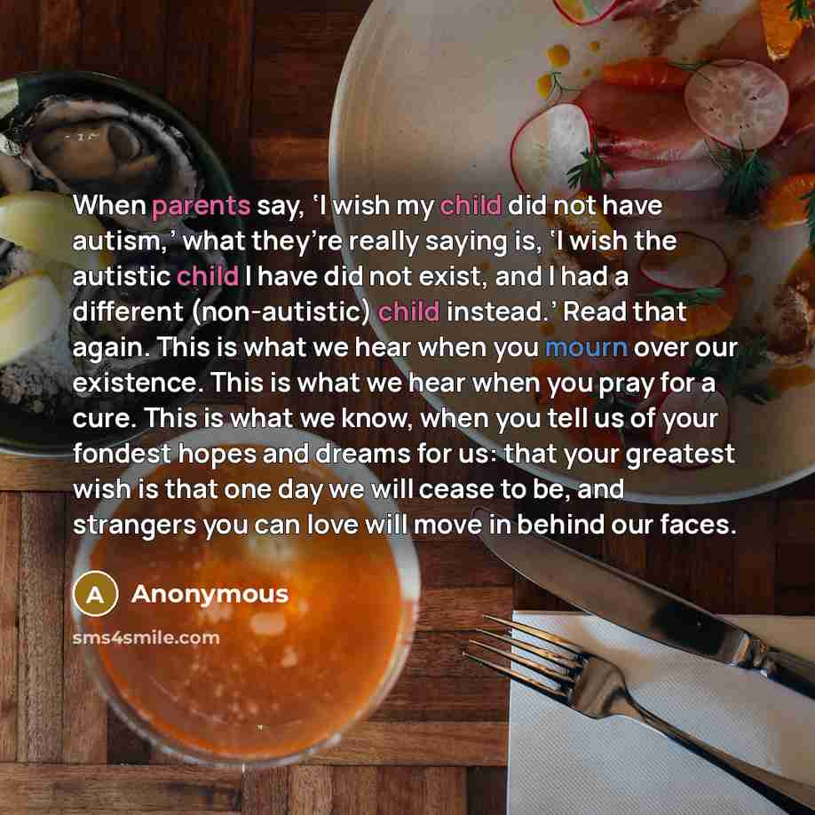 “When parents say, ‘I wish my child did not have autism,’ what they’re really saying is, ‘I wish the autistic child I have did not exist, and I had a different (non-autistic) child instead.’ Read that again. This is what we hear when you mourn over our existence. This is what we hear when you pray…” quote by Anonymous