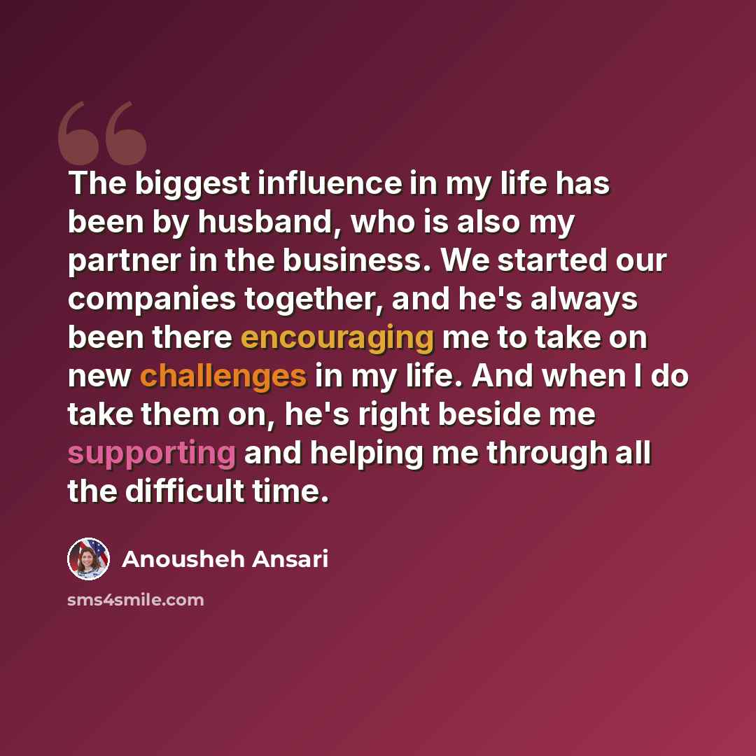 “The biggest influence in my life has been by husband, who is also my partner in the business. We started our companies together, and he's always been there encouraging me to take on new challenges in my life. And when I do take them on, he's right beside me supporting and helping me through all…” quote by Anousheh Ansari