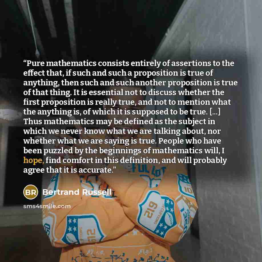 “Pure mathematics consists entirely of assertions to the effect that, if such and such a proposition is true of anything, then such and such another proposition is true of that thing. It is essential not to discuss whether the first proposition is really true, and not to mention what the anything…” quote by Bertrand Russell