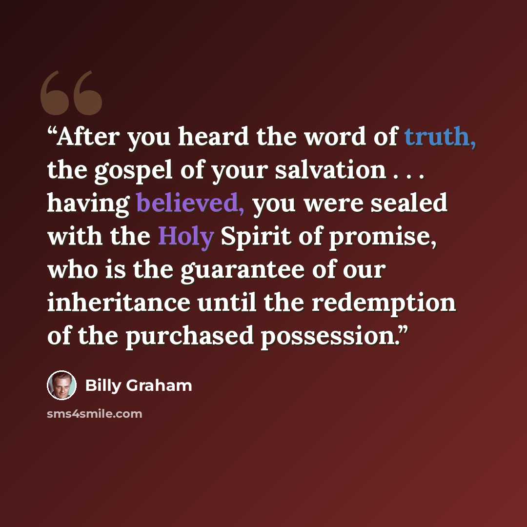 “After you heard the word of truth, the gospel of your salvation . . . having believed, you were sealed with the Holy Spirit of promise, who is the guarantee of our inheritance until the redemption of the purchased possession.” quote by Billy Graham