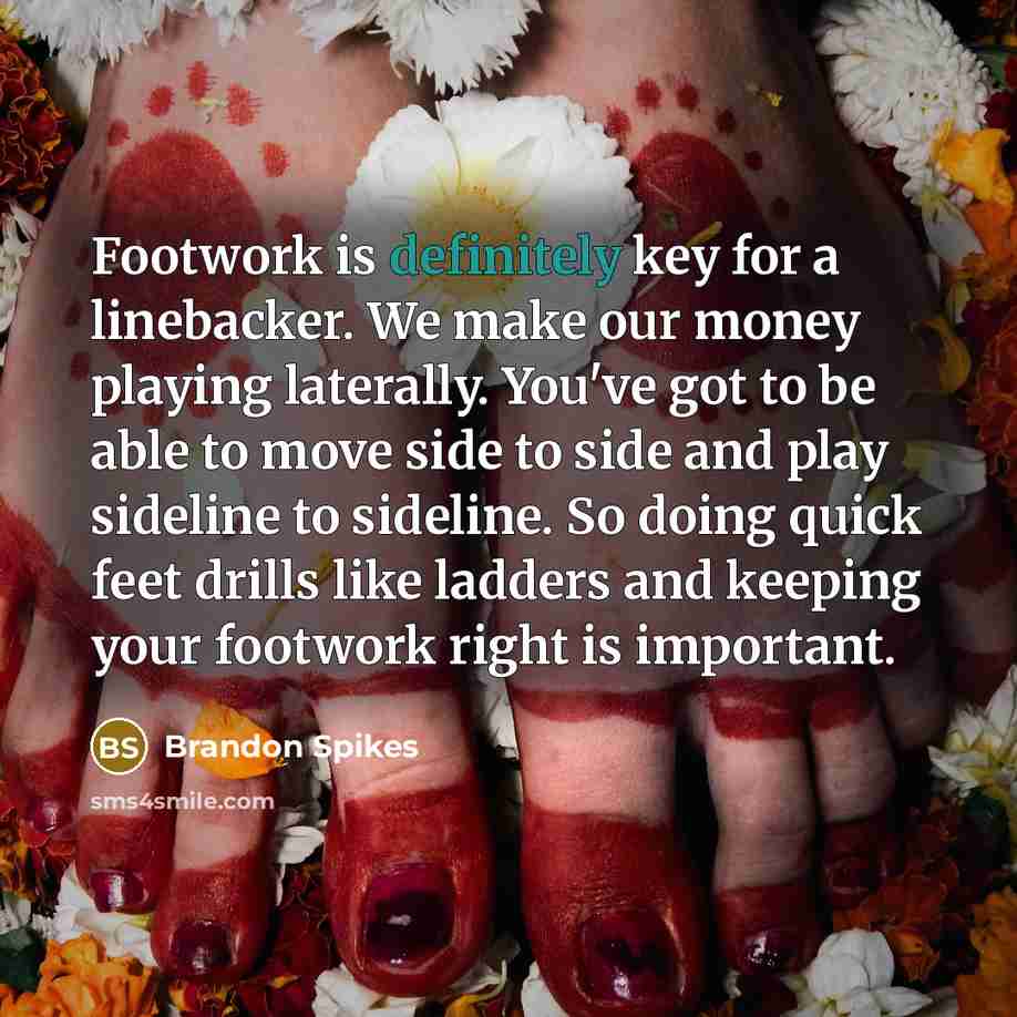 “Footwork is definitely key for a linebacker. We make our money playing laterally. You've got to be able to move side to side and play sideline to sideline. So doing quick feet drills like ladders and keeping your footwork right is important.” quote by Brandon Spikes