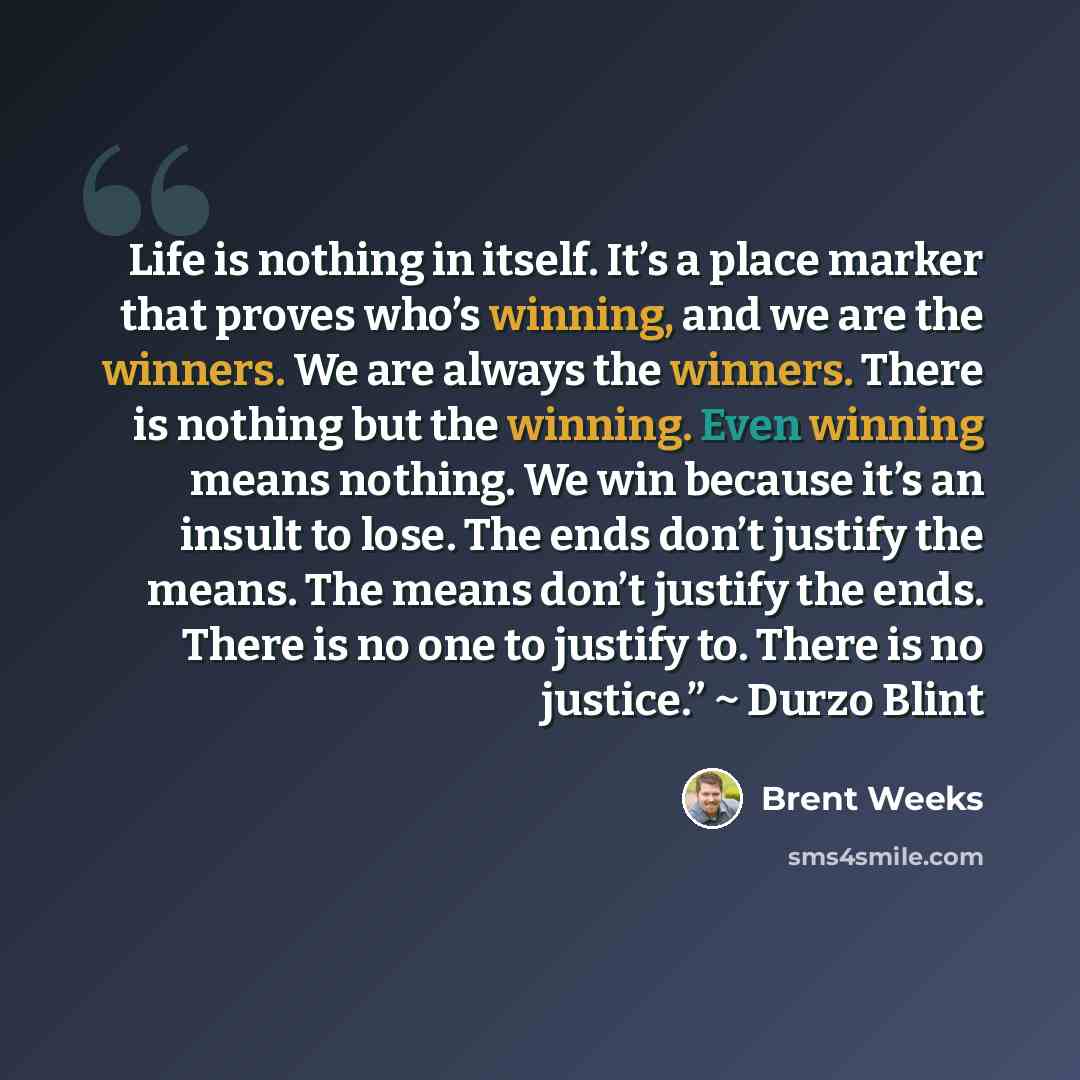 “Life is nothing in itself. It’s a place marker that proves who’s winning, and we are the winners. We are always the winners. There is nothing but the winning. Even winning means nothing. We win because it’s an insult to lose. The ends don’t justify the means. The means don’t justify the ends…” quote by Brent Weeks