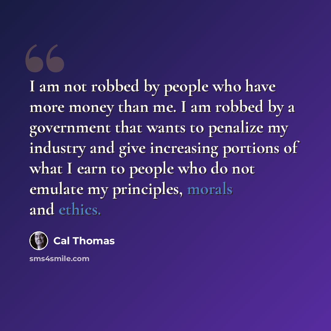 “I am not robbed by people who have more money than me. I am robbed by a government that wants to penalize my industry and give increasing portions of what I earn to people who do not emulate my principles, morals and ethics.” quote by Cal Thomas