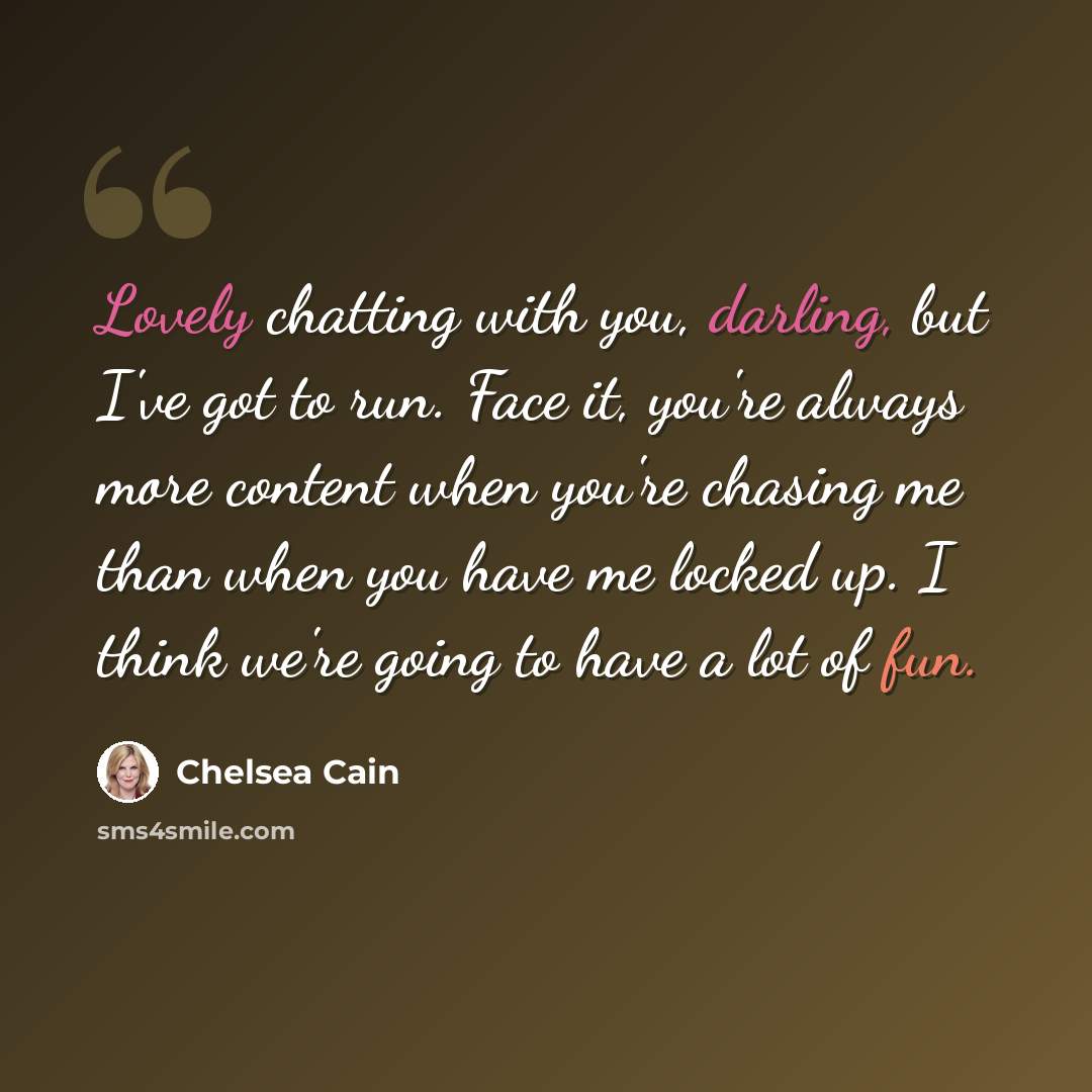 “Lovely chatting with you, darling, but I've got to run. Face it, you're always more content when you're chasing me than when you have me locked up. I think we're going to have a lot of fun.” quote by Chelsea Cain