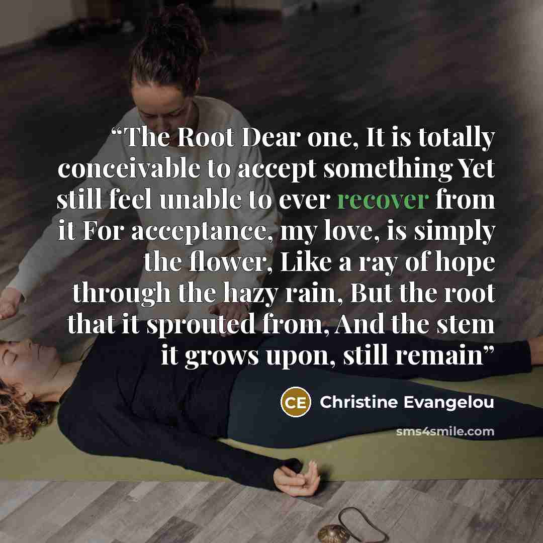 “The Root Dear one, It is totally conceivable to accept something Yet still feel unable to ever recover from it For acceptance, my love, is simply the flower, Like a ray of hope through the hazy rain, But the root that it sprouted from, And the stem it grows upon, still remain” quote by Christine Evangelou