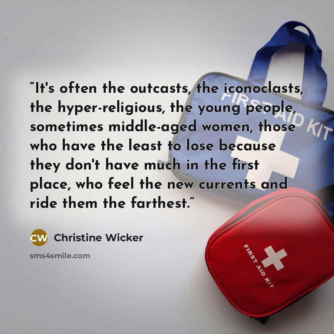 “It's often the outcasts, the iconoclasts, the hyper-religious, the young people, sometimes middle-aged women, those who have the least to lose because they don't have much in the first place, who feel the new currents and ride them the farthest.” quote by Christine Wicker