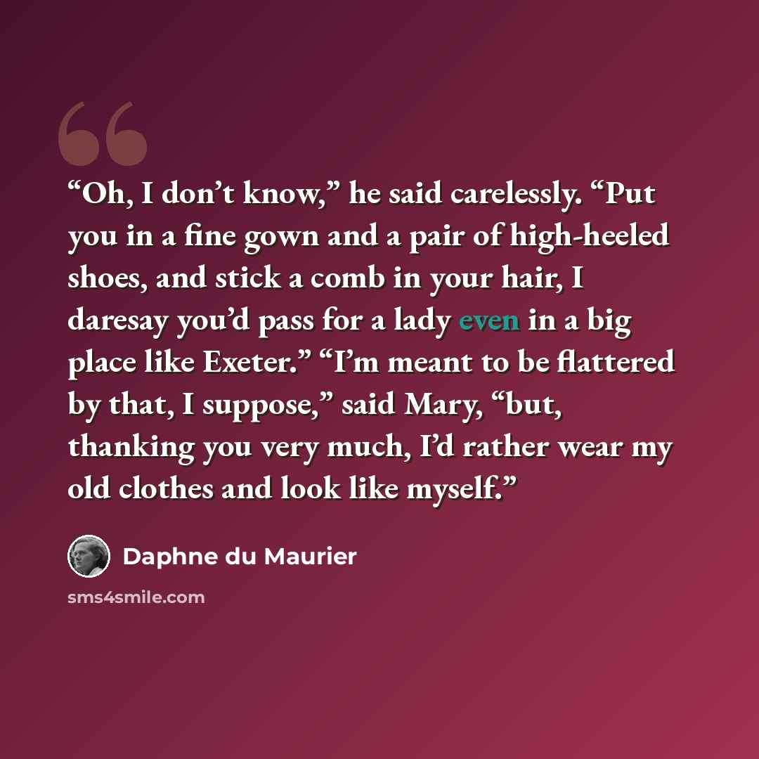 “Oh, I don’t know,” he said carelessly. “Put you in a fine gown and a pair of high-heeled shoes, and stick a comb in your hair, I daresay you’d pass for a lady even in a big place like Exeter.” “I’m meant to be flattered by that, I suppose,” said Mary, “but, thanking you very much, I’d rather wear…” quote by Daphne du Maurier