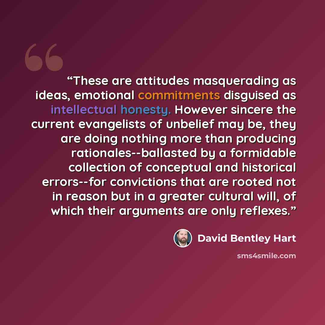“These are attitudes masquerading as ideas, emotional commitments disguised as intellectual honesty. However sincere the current evangelists of unbelief may be, they are doing nothing more than producing rationales--ballasted by a formidable collection of conceptual and historical errors--for…” quote by David Bentley Hart