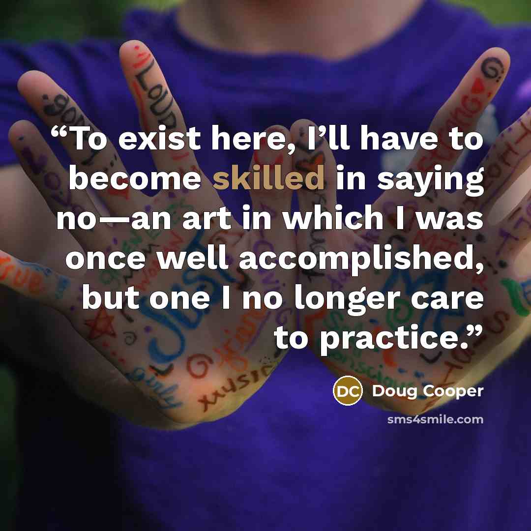 “To exist here, I’ll have to become skilled in saying no—an art in which I was once well accomplished, but one I no longer care to practice.” quote by Doug Cooper