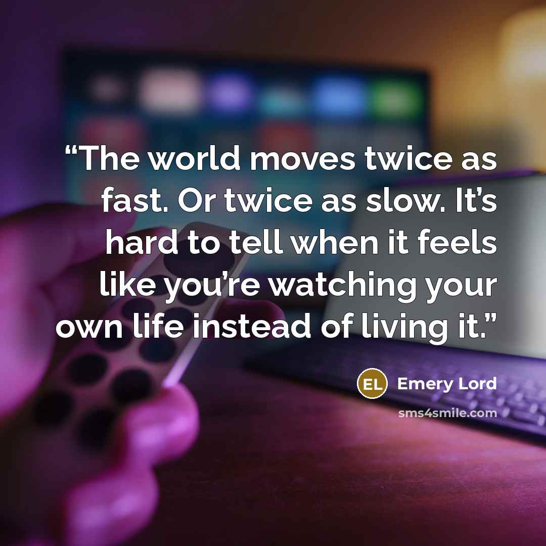 “The world moves twice as fast. Or twice as slow. It’s hard to tell when it feels like you’re watching your own life instead of living it.” quote by Emery Lord