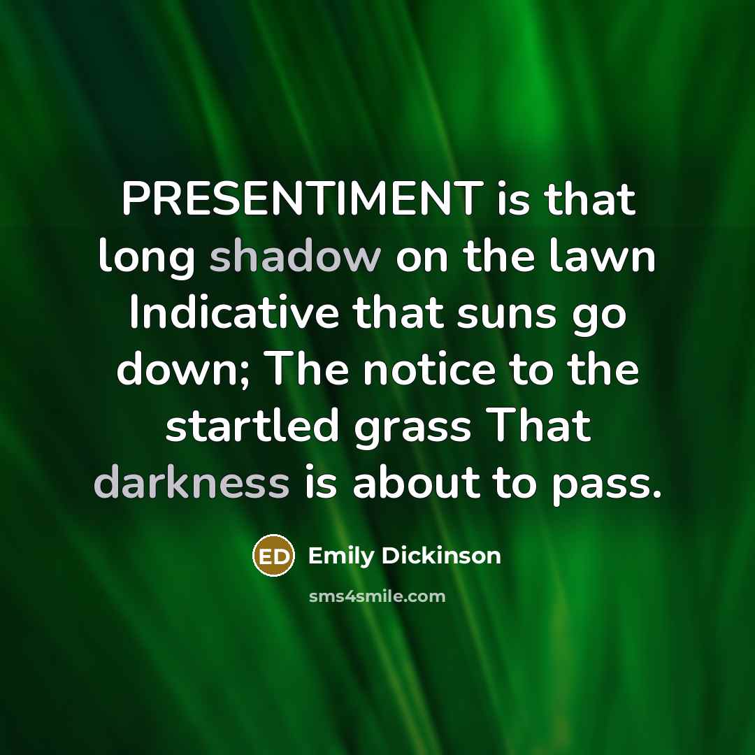 “PRESENTIMENT is that long shadow on the lawn Indicative that suns go down; The notice to the startled grass That darkness is about to pass.” quote by Emily Dickinson