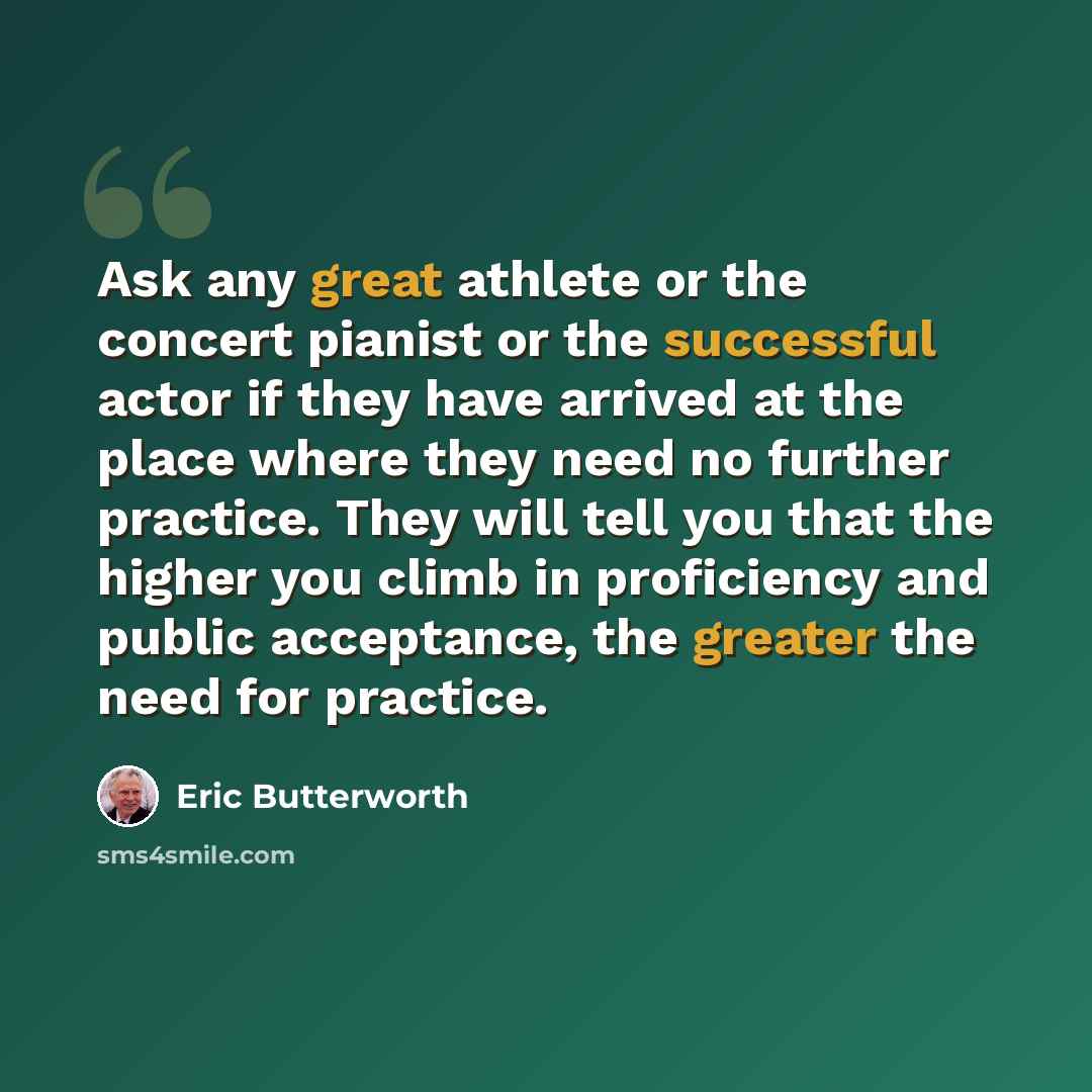 “Ask any great athlete or the concert pianist or the successful actor if they have arrived at the place where they need no further practice. They will tell you that the higher you climb in proficiency and public acceptance, the greater the need for practice.” quote by Eric Butterworth