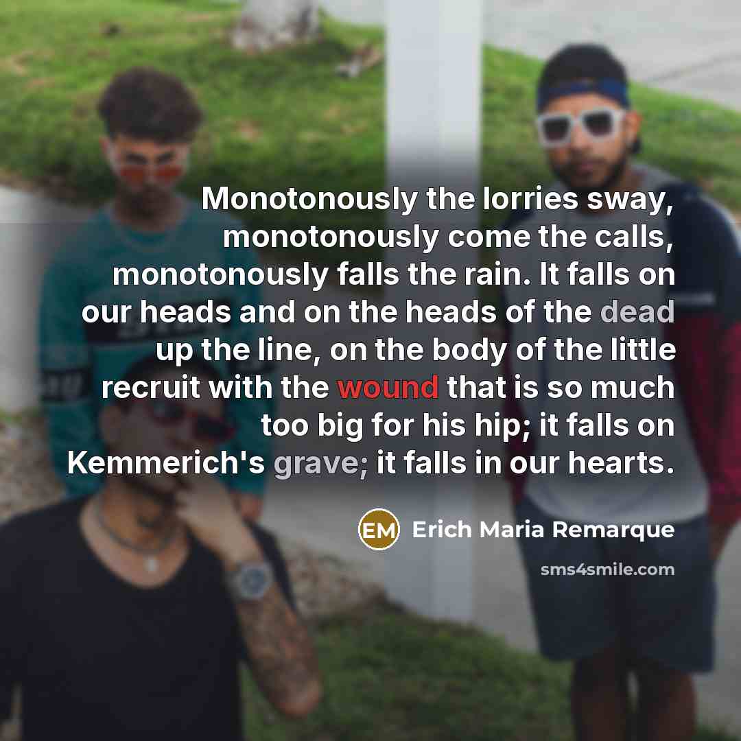 “Monotonously the lorries sway, monotonously come the calls, monotonously falls the rain. It falls on our heads and on the heads of the dead up the line, on the body of the little recruit with the wound that is so much too big for his hip; it falls on Kemmerich's grave; it falls in our hearts.” quote by Erich Maria Remarque