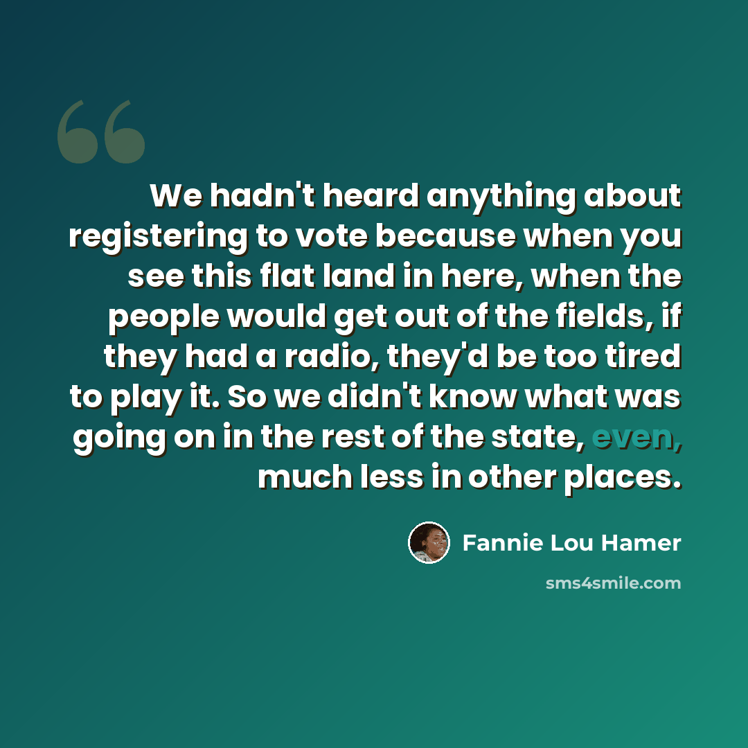 “We hadn't heard anything about registering to vote because when you see this flat land in here, when the people would get out of the fields, if they had a radio, they'd be too tired to play it. So we didn't know what was going on in the rest of the state, even, much less in other places.” quote by Fannie Lou Hamer