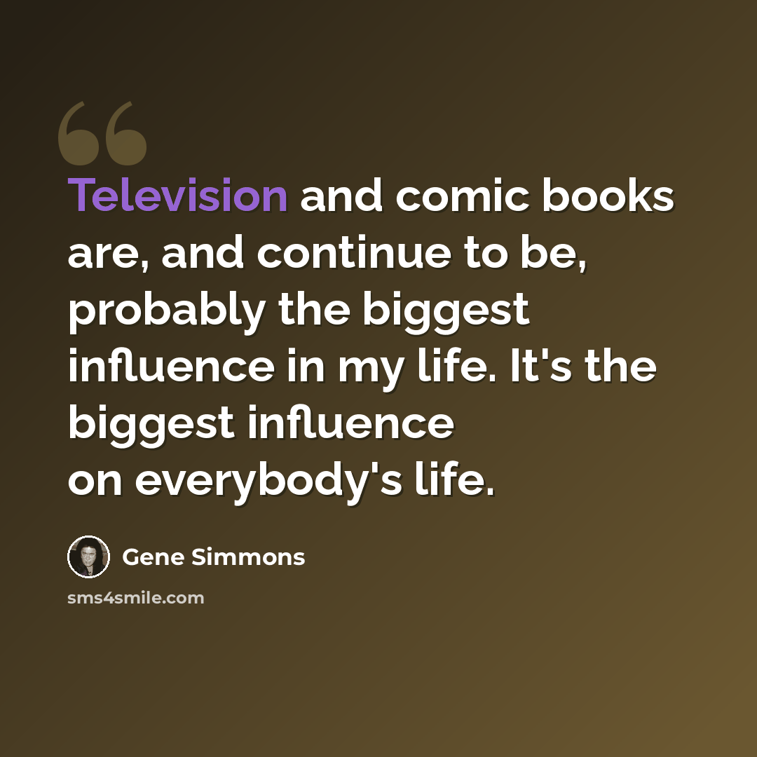“Television and comic books are, and continue to be, probably the biggest influence in my life. It's the biggest influence on everybody's life.” quote by Gene Simmons