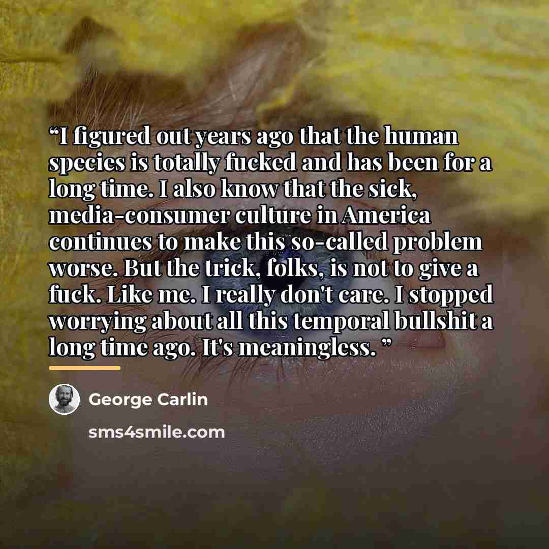 “I figured out years ago that the human species is totally fucked and has been for a long time. I also know that the sick, media-consumer culture in America continues to make this so-called problem worse. But the trick, folks, is not to give a fuck. Like me. I really don't care. I stopped worrying…” quote by George Carlin