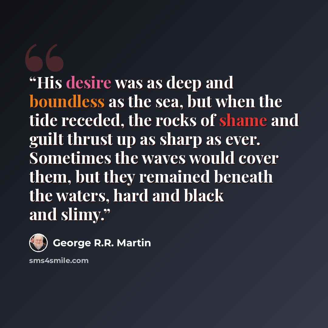 “His desire was as deep and boundless as the sea, but when the tide receded, the rocks of shame and guilt thrust up as sharp as ever. Sometimes the waves would cover them, but they remained beneath the waters, hard and black and slimy.” quote by George R.R. Martin