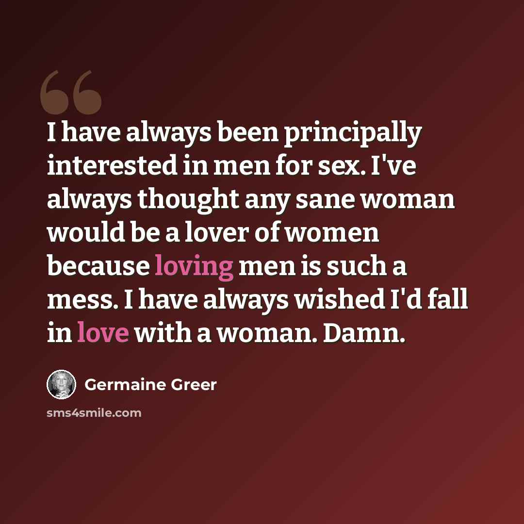 “I have always been principally interested in men for sex. I've always thought any sane woman would be a lover of women because loving men is such a mess. I have always wished I'd fall in love with a woman. Damn.” quote by Germaine Greer