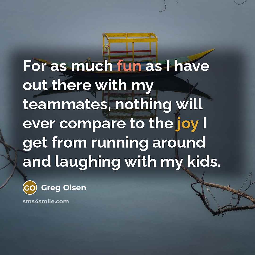 “For as much fun as I have out there with my teammates, nothing will ever compare to the joy I get from running around and laughing with my kids.” quote by Greg Olsen