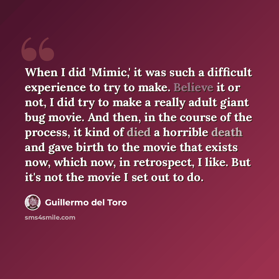 “When I did 'Mimic,' it was such a difficult experience to try to make. Believe it or not, I did try to make a really adult giant bug movie. And then, in the course of the process, it kind of died a horrible death and gave birth to the movie that exists now, which now, in retrospect, I like. But…” quote by Guillermo del Toro