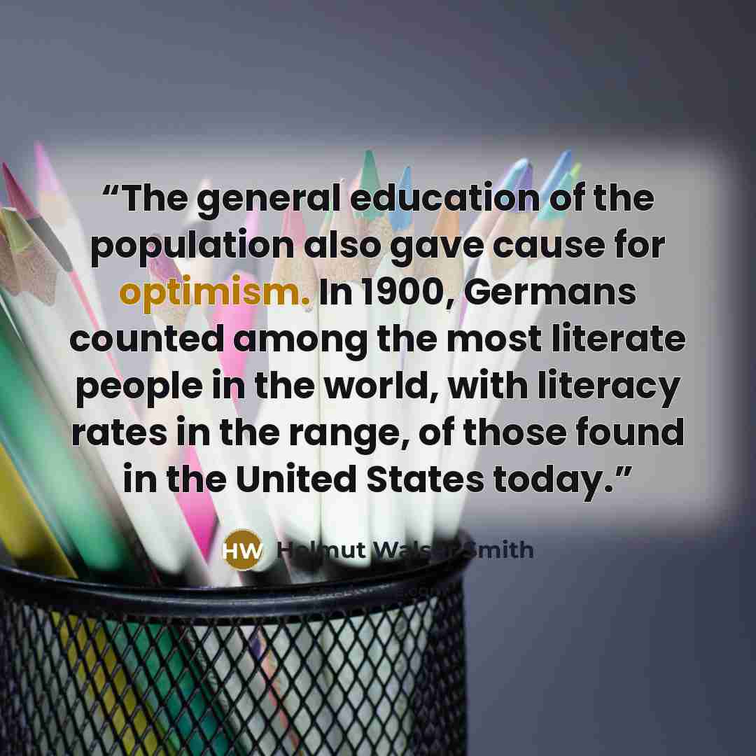 “The general education of the population also gave cause for optimism. In 1900, Germans counted among the most literate people in the world, with literacy rates in the range, of those found in the United States today.” quote by Helmut Walser Smith