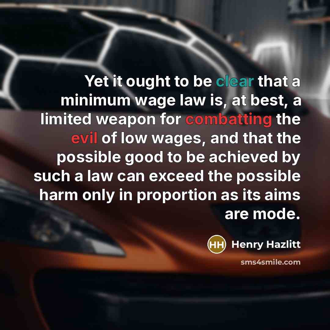 “Yet it ought to be clear that a minimum wage law is, at best, a limited weapon for combatting the evil of low wages, and that the possible good to be achieved by such a law can exceed the possible harm only in proportion as its aims are mode.” quote by Henry Hazlitt