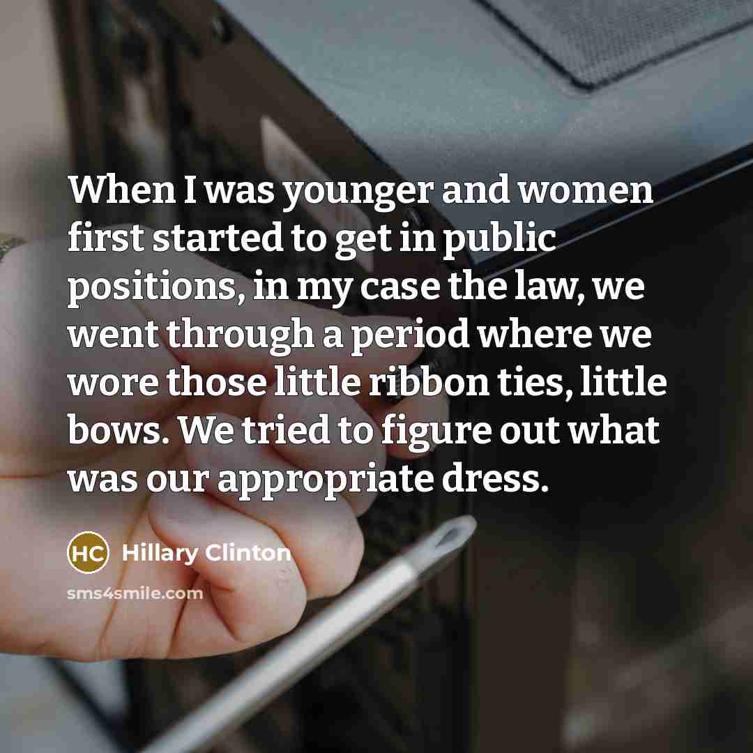 “When I was younger and women first started to get in public positions, in my case the law, we went through a period where we wore those little ribbon ties, little bows. We tried to figure out what was our appropriate dress.” quote by Hillary Clinton
