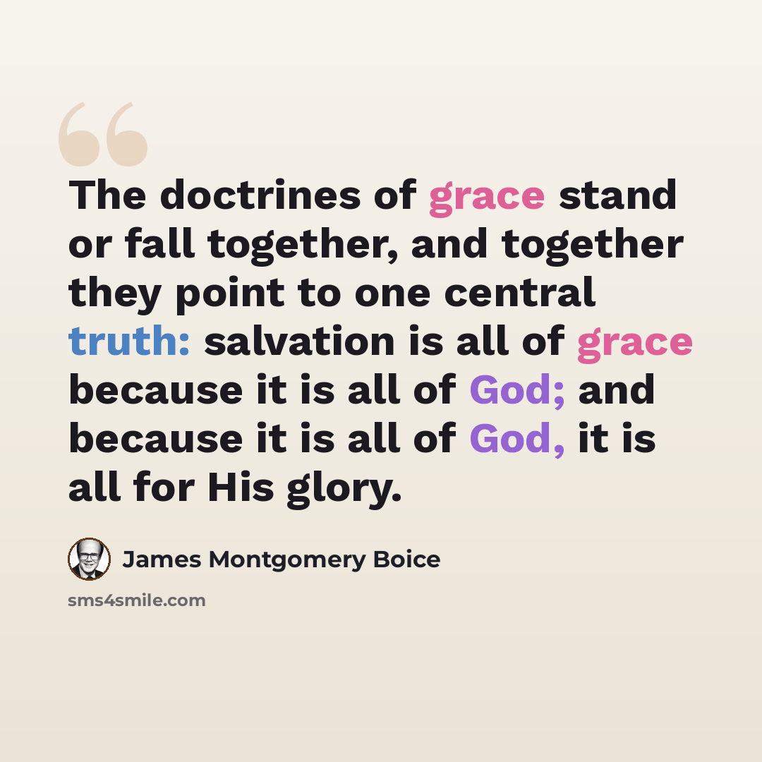 “The doctrines of grace stand or fall together, and together they point to one central truth: salvation is all of grace because it is all of God; and because it is all of God, it is all for His glory.” quote by James Montgomery Boice
