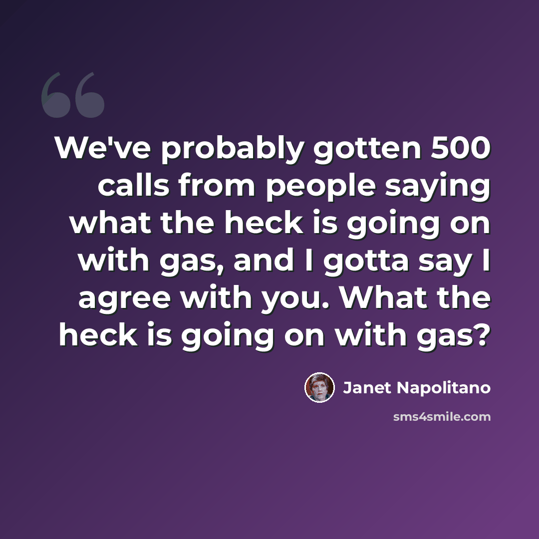 “We've probably gotten 500 calls from people saying what the heck is going on with gas, and I gotta say I agree with you. What the heck is going on with gas?” quote by Janet Napolitano
