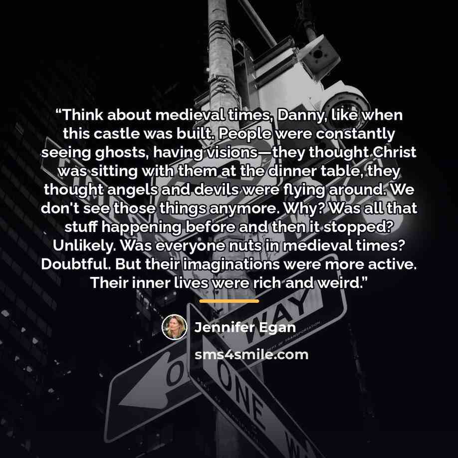 “Think about medieval times, Danny, like when this castle was built. People were constantly seeing ghosts, having visions—they thought Christ was sitting with them at the dinner table, they thought angels and devils were flying around. We don't see those things anymore. Why? Was all that stuff…” quote by Jennifer Egan