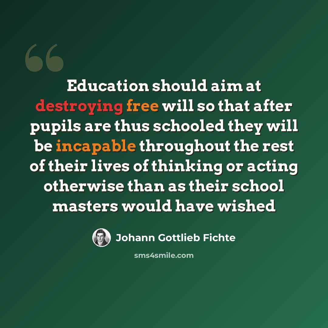 “Education should aim at destroying free will so that after pupils are thus schooled they will be incapable throughout the rest of their lives of thinking or acting otherwise than as their school masters would have wished” quote by Johann Gottlieb Fichte