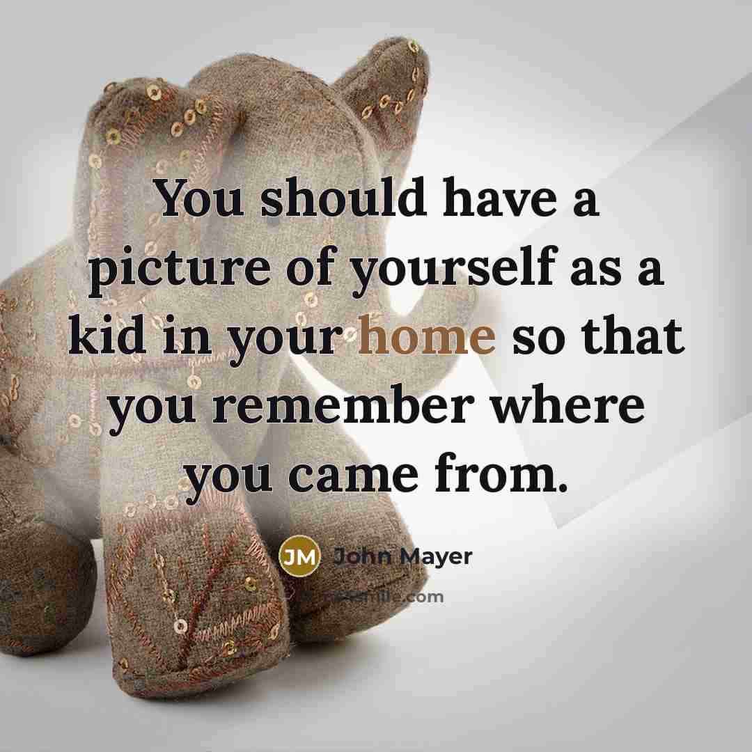 “You should have a picture of yourself as a kid in your home so that you remember where you came from.” quote by John Mayer