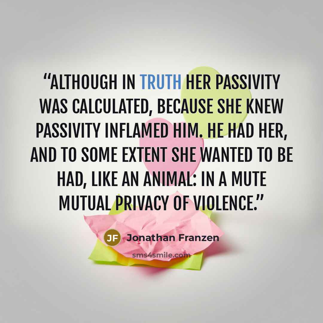 “although in truth her passivity was calculated, because she knew passivity inflamed him. He had her, and to some extent she wanted to be had, like an animal: in a mute mutual privacy of violence.” quote by Jonathan Franzen