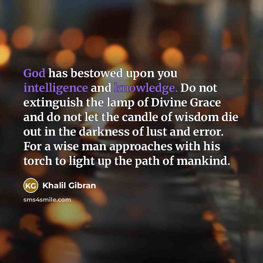 “God has bestowed upon you intelligence and knowledge. Do not extinguish the lamp of Divine Grace and do not let the candle of wisdom die out in the darkness of lust and error. For a wise man approaches with his torch to light up the path of mankind.” quote by Khalil Gibran