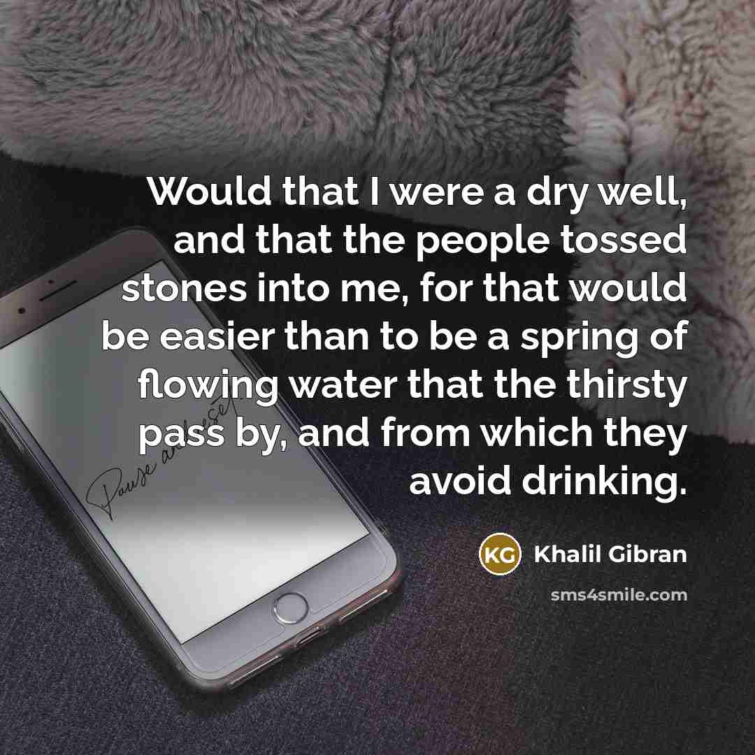 “Would that I were a dry well, and that the people tossed stones into me, for that would be easier than to be a spring of flowing water that the thirsty pass by, and from which they avoid drinking.” quote by Khalil Gibran