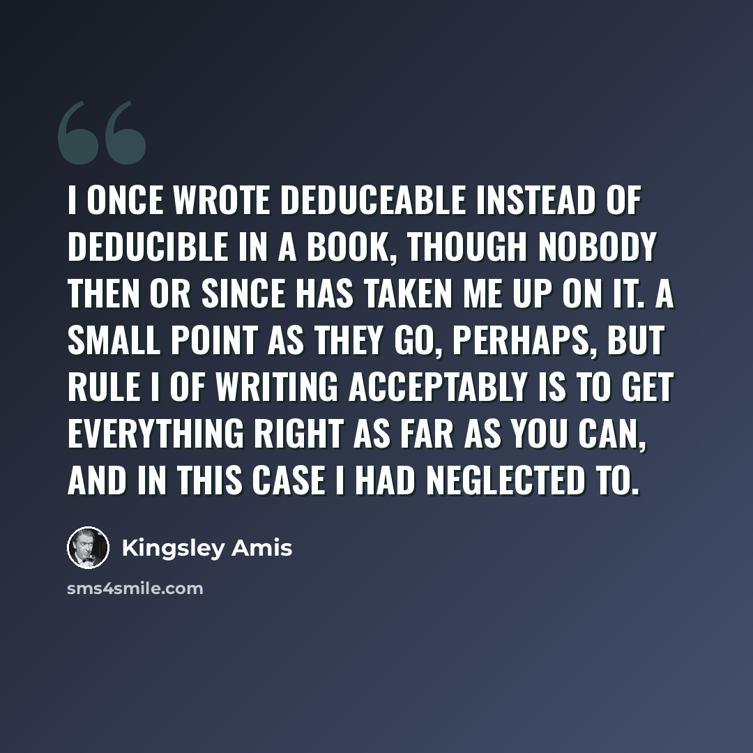 “I once wrote deduceable instead of deducible in a book, though nobody then or since has taken me up on it. A small point as they go, perhaps, but Rule I of writing acceptably is to get everything right as far as you can, and in this case I had neglected to.” quote by Kingsley Amis