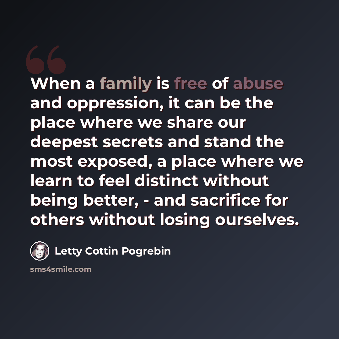 “When a family is free of abuse and oppression, it can be the place where we share our deepest secrets and stand the most exposed, a place where we learn to feel distinct without being better, - and sacrifice for others without losing ourselves.” quote by Letty Cottin Pogrebin