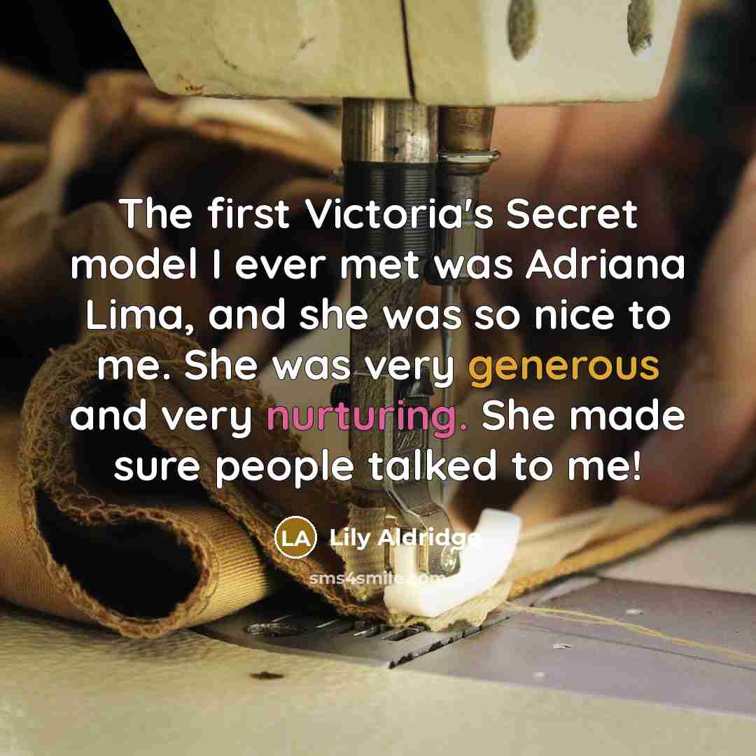 “The first Victoria's Secret model I ever met was Adriana Lima, and she was so nice to me. She was very generous and very nurturing. She made sure people talked to me!” quote by Lily Aldridge