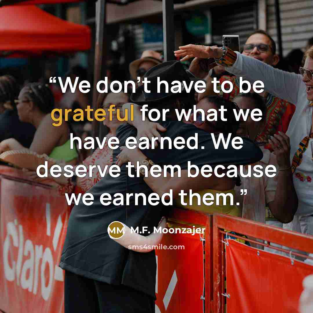 “We don’t have to be grateful for what we have earned. We deserve them because we earned them.” quote by M.F. Moonzajer