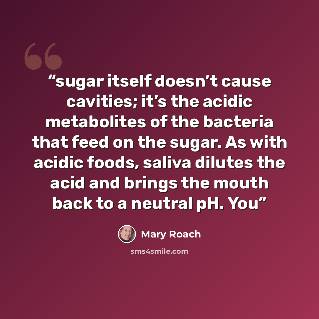 “sugar itself doesn’t cause cavities; it’s the acidic metabolites of the bacteria that feed on the sugar. As with acidic foods, saliva dilutes the acid and brings the mouth back to a neutral pH. You” quote by Mary Roach