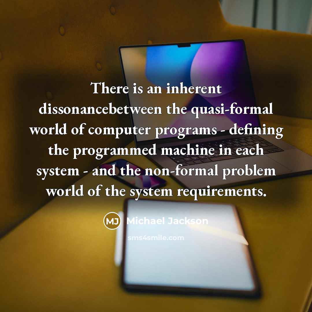 “There is an inherent dissonancebetween the quasi-formal world of computer programs - defining the programmed machine in each system - and the non-formal problem world of the system requirements.” quote by Michael Jackson