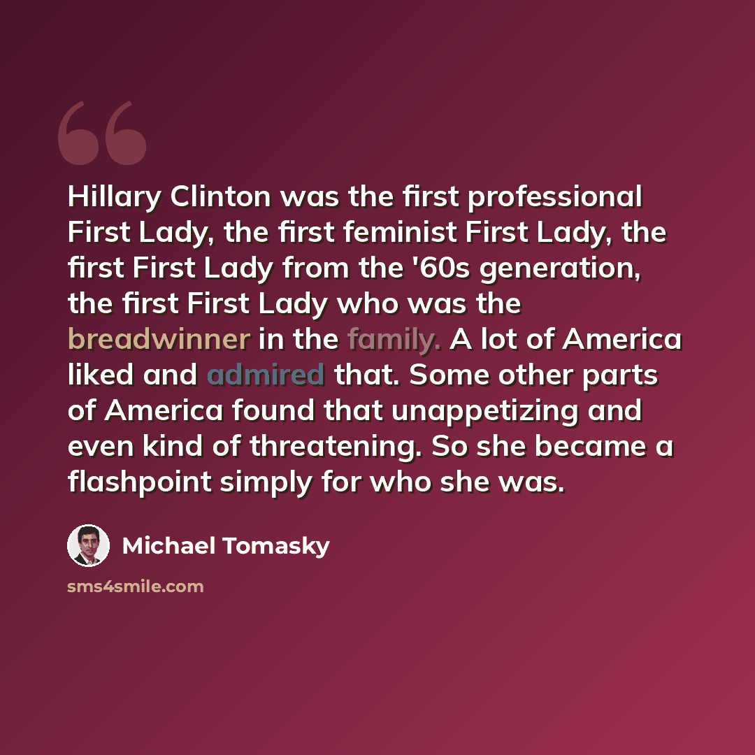 “Hillary Clinton was the first professional First Lady, the first feminist First Lady, the first First Lady from the '60s generation, the first First Lady who was the breadwinner in the family. A lot of America liked and admired that. Some other parts of America found that unappetizing and even…” quote by Michael Tomasky