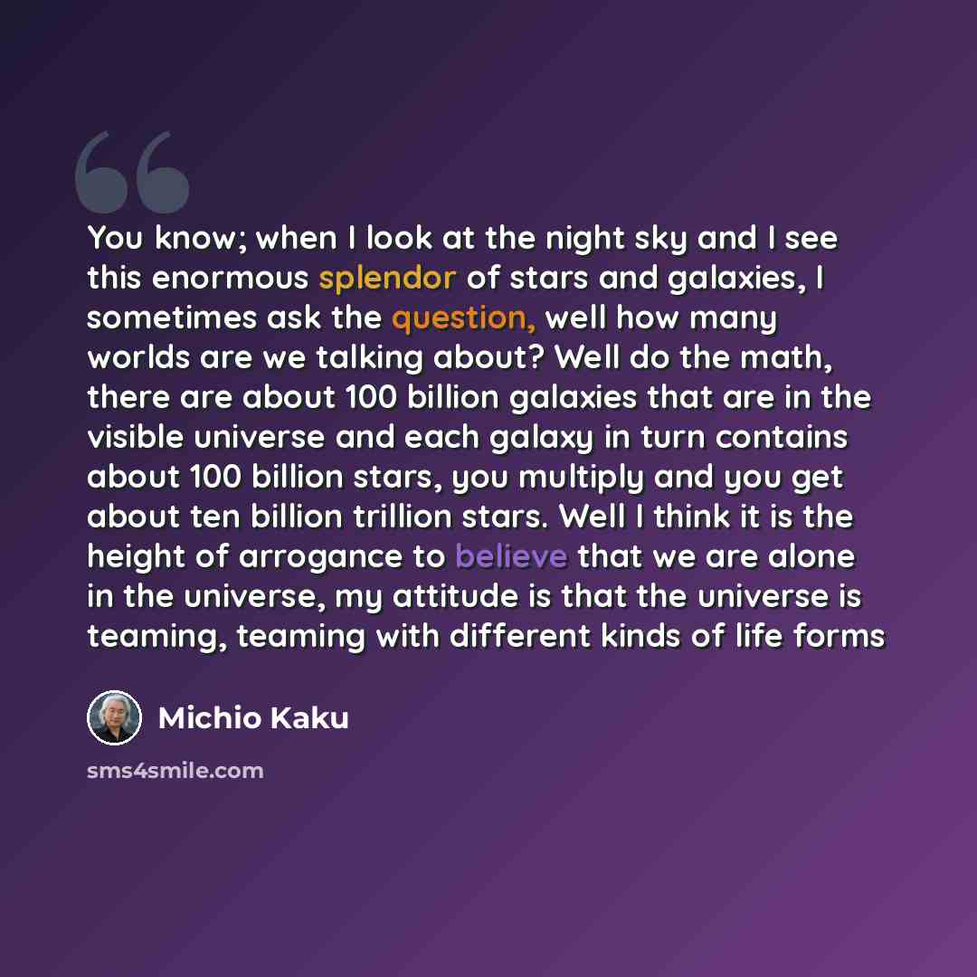 “You know; when I look at the night sky and I see this enormous splendor of stars and galaxies, I sometimes ask the question, well how many worlds are we talking about? Well do the math, there are about 100 billion galaxies that are in the visible universe and each galaxy in turn contains about 100…” quote by Michio Kaku
