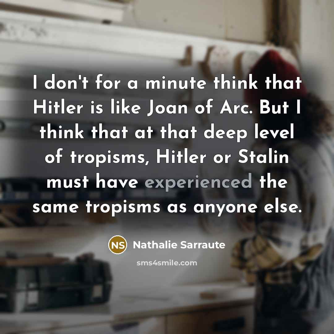 “I don't for a minute think that Hitler is like Joan of Arc. But I think that at that deep level of tropisms, Hitler or Stalin must have experienced the same tropisms as anyone else.” quote by Nathalie Sarraute