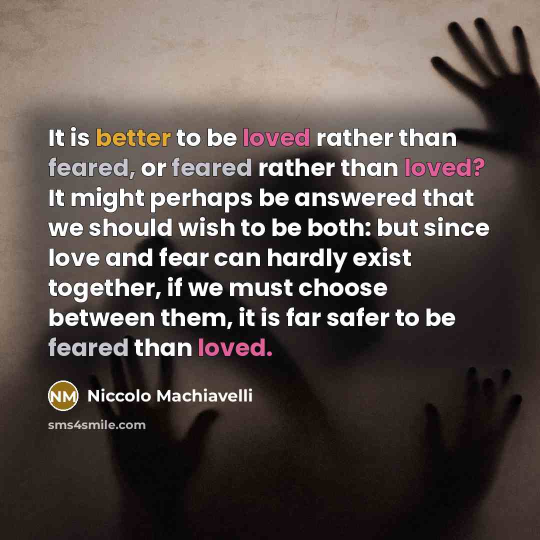 “It is better to be loved rather than feared, or feared rather than loved? It might perhaps be answered that we should wish to be both: but since love and fear can hardly exist together, if we must choose between them, it is far safer to be feared than loved.” quote by Niccolo Machiavelli