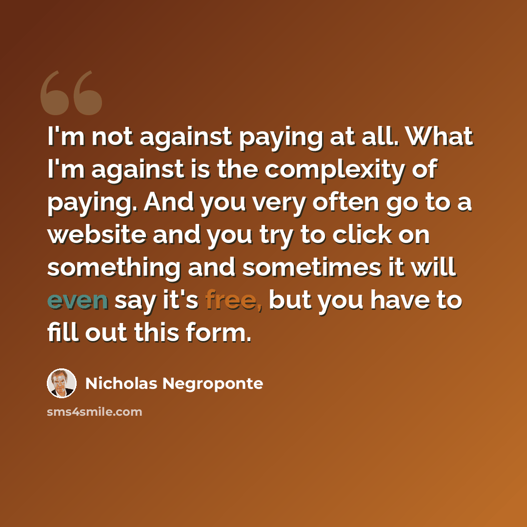 “I'm not against paying at all. What I'm against is the complexity of paying. And you very often go to a website and you try to click on something and sometimes it will even say it's free, but you have to fill out this form.” quote by Nicholas Negroponte