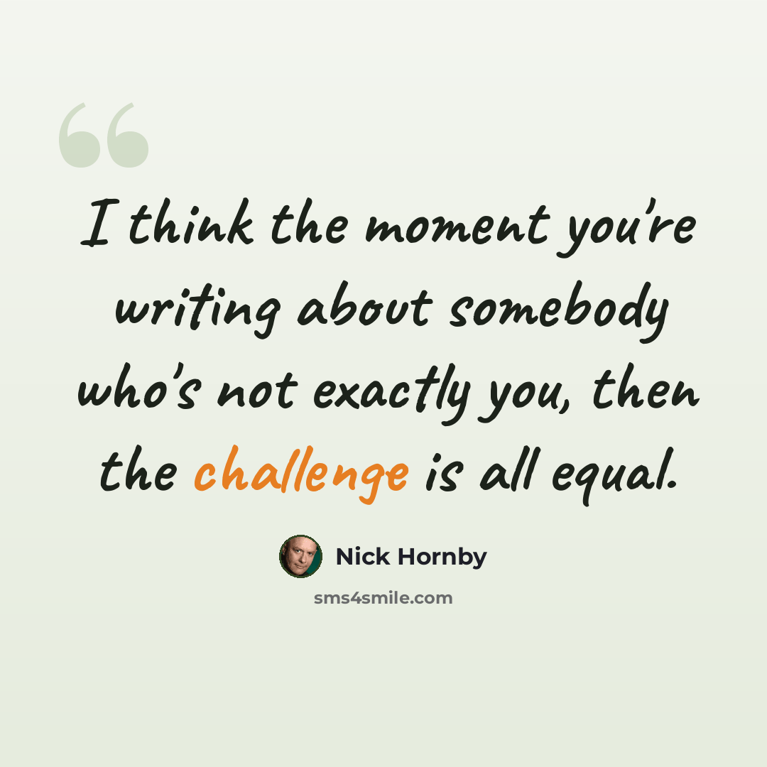 “I think the moment you're writing about somebody who's not exactly you, then the challenge is all equal.” quote by Nick Hornby