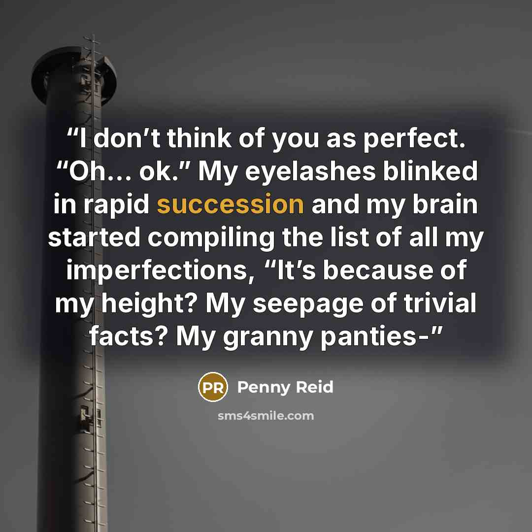 “I don’t think of you as perfect. “Oh… ok.” My eyelashes blinked in rapid succession and my brain started compiling the list of all my imperfections, “It’s because of my height? My seepage of trivial facts? My granny panties-” quote by Penny Reid